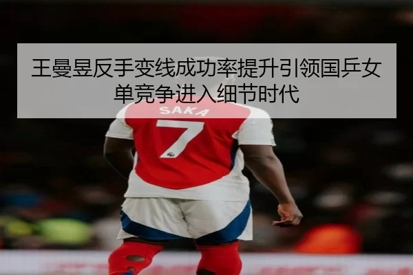 王曼昱反手变线成功率提升引领国乒女单竞争进入细节时代