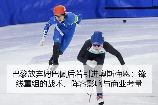 巴黎放弃姆巴佩后若引进奥斯梅恩：锋线重组的战术、阵容影响与商业考量