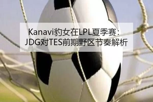 Kanavi豹女在LPL夏季赛：JDG对TES前期野区节奏解析