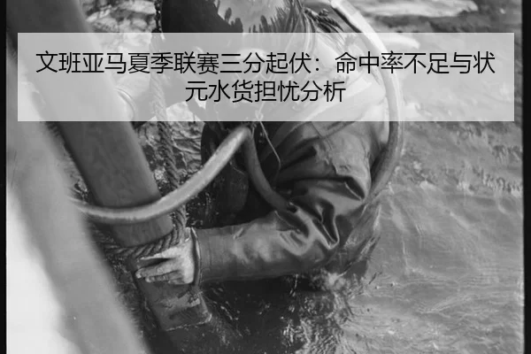 文班亚马夏季联赛三分起伏：命中率不足与状元水货担忧分析